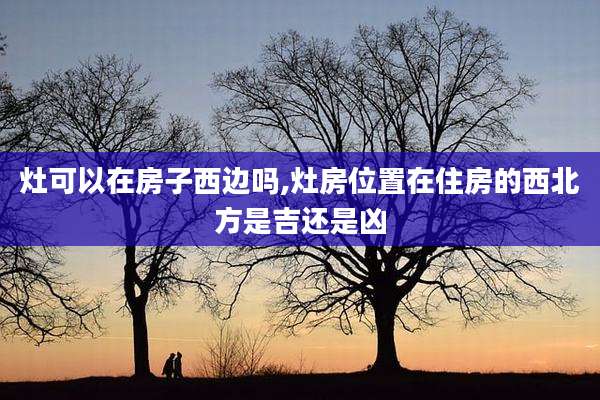 灶可以在房子西边吗,灶房位置在住房的西北方是吉还是凶