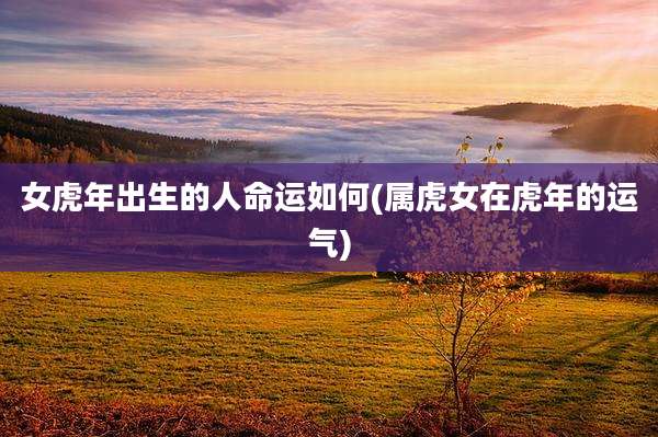 女虎年出生的人命运如何(属虎女在虎年的运气)