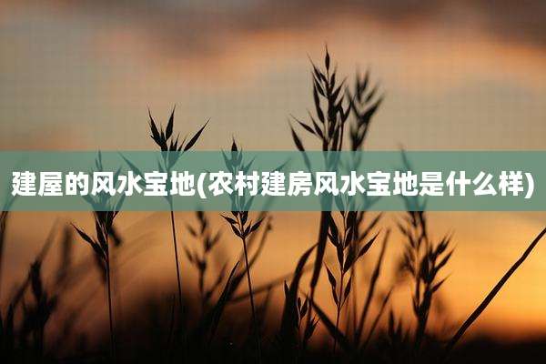 建屋的风水宝地(农村建房风水宝地是什么样)