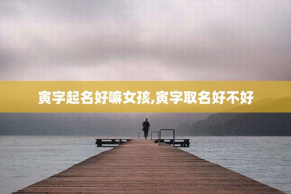 寅字起名好嘛女孩,寅字取名好不好
