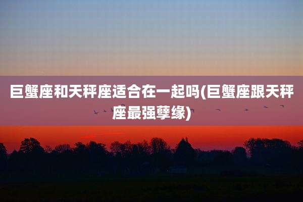 巨蟹座和天秤座适合在一起吗(巨蟹座跟天秤座最强孽缘)