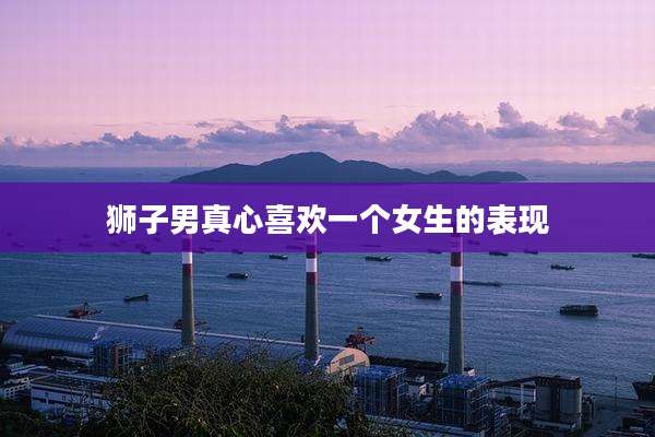 狮子男真心喜欢一个女生的表现