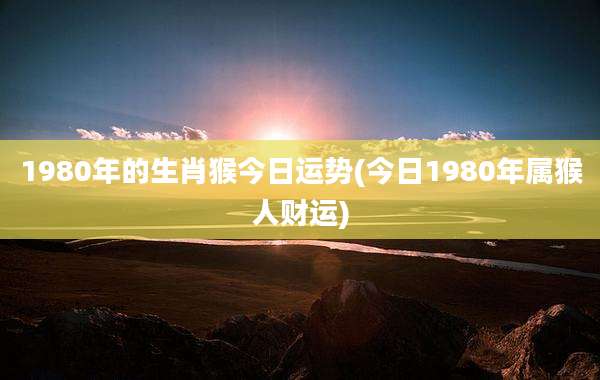 1980年的生肖猴今日运势(今日1980年属猴人财运)