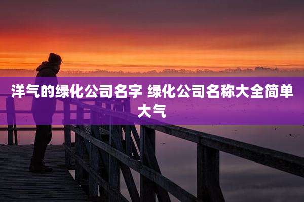 洋气的绿化公司名字 绿化公司名称大全简单大气
