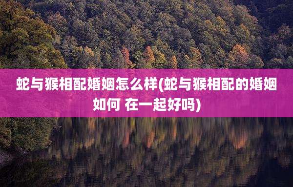 蛇与猴相配婚姻怎么样(蛇与猴相配的婚姻如何 在一起好吗)
