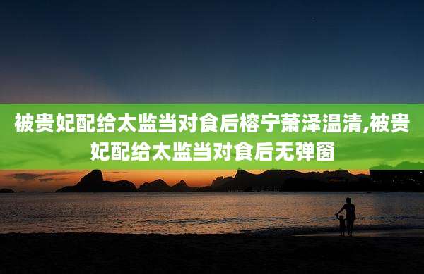被贵妃配给太监当对食后榕宁萧泽温清,被贵妃配给太监当对食后无弹窗