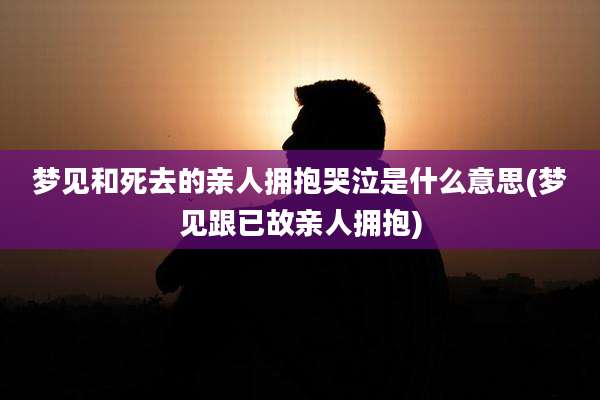 梦见和死去的亲人拥抱哭泣是什么意思(梦见跟已故亲人拥抱)