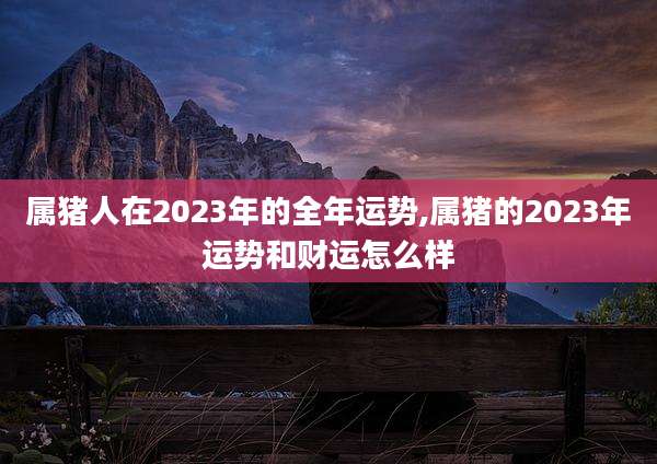 属猪人在2023年的全年运势,属猪的2023年运势和财运怎么样