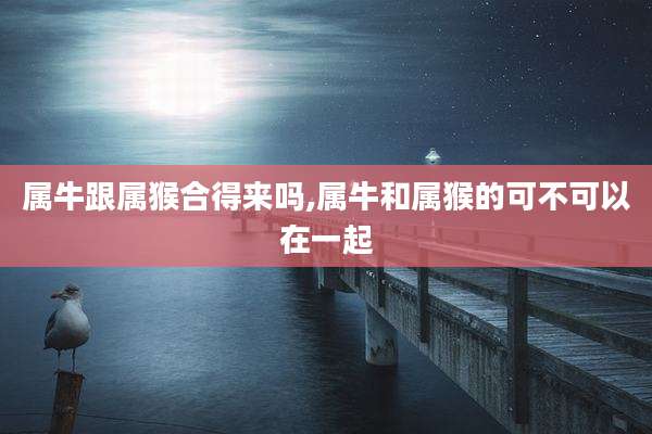 属牛跟属猴合得来吗,属牛和属猴的可不可以在一起