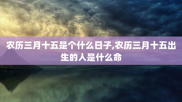 农历三月十五是个什么日子,农历三月十五出生的人是什么命