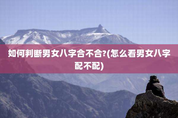 如何判断男女八字合不合?(怎么看男女八字配不配)