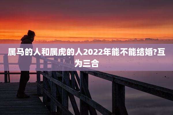 属马的人和属虎的人2022年能不能结婚?互为三合