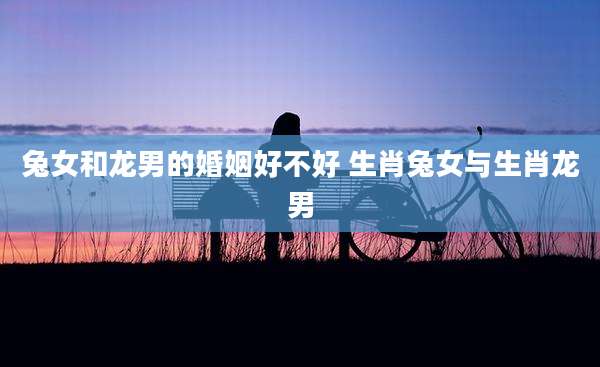 兔女和龙男的婚姻好不好 生肖兔女与生肖龙男