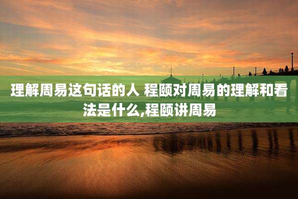 理解周易这句话的人 程颐对周易的理解和看法是什么,程颐讲周易