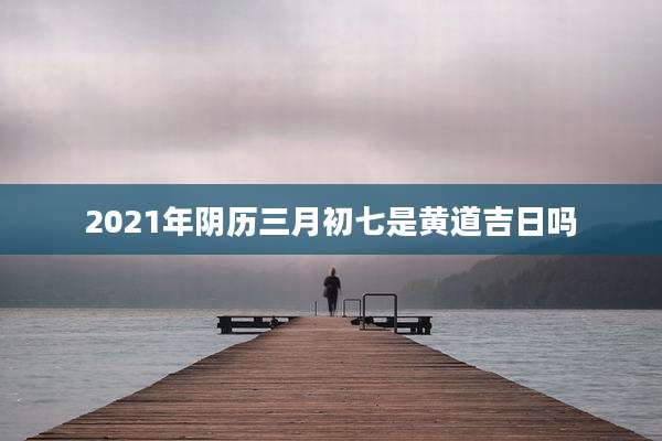 2021年阴历三月初七是黄道吉日吗