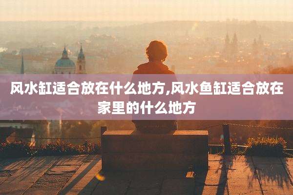 风水缸适合放在什么地方,风水鱼缸适合放在家里的什么地方