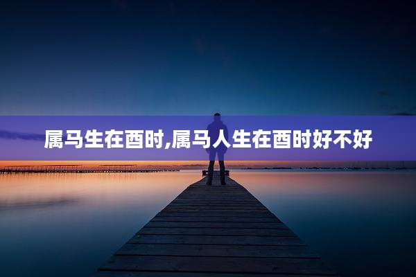 属马生在酉时,属马人生在酉时好不好