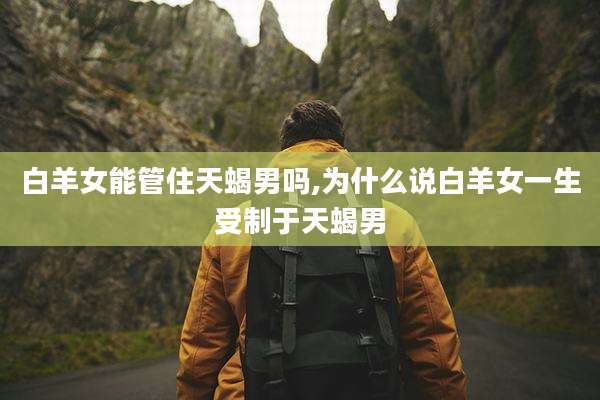 白羊女能管住天蝎男吗,为什么说白羊女一生受制于天蝎男