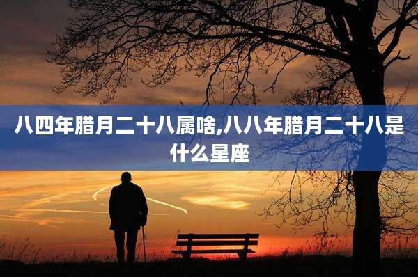 八四年腊月二十八属啥,八八年腊月二十八是什么星座