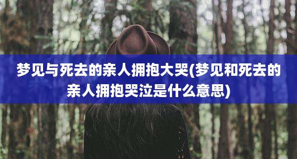 梦见与死去的亲人拥抱大哭(梦见和死去的亲人拥抱哭泣是什么意思)