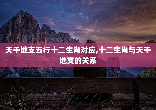 天干地支五行十二生肖对应,十二生肖与天干地支的关系