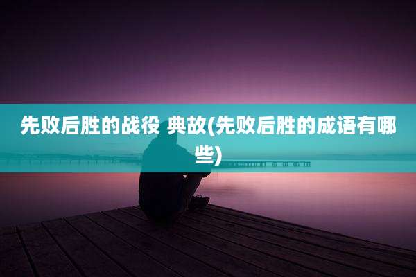 先败后胜的战役 典故(先败后胜的成语有哪些)