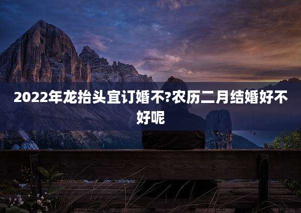 2022年龙抬头宜订婚不?农历二月结婚好不好呢