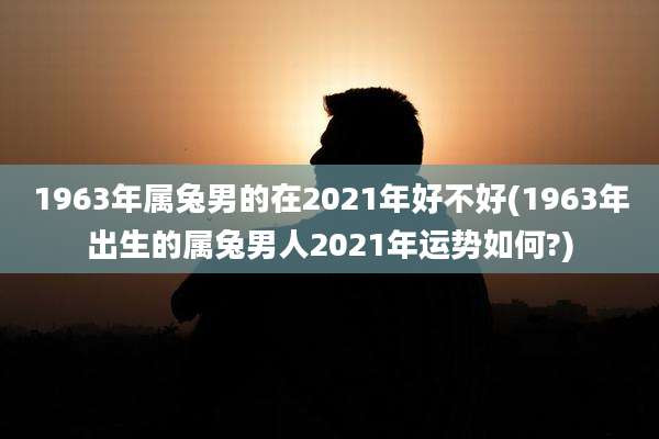 1963年属兔男的在2021年好不好(1963年出生的属兔男人2021年运势如何?)