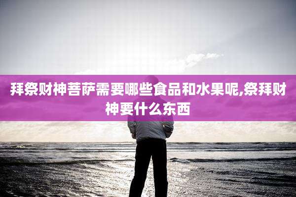 拜祭财神菩萨需要哪些食品和水果呢,祭拜财神要什么东西