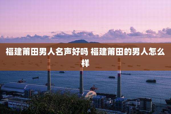 福建莆田男人名声好吗 福建莆田的男人怎么样