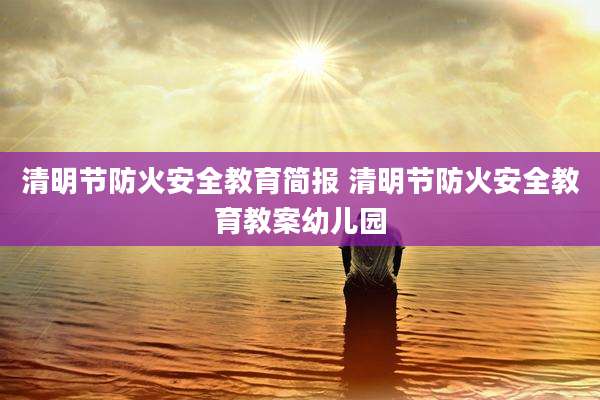 清明节防火安全教育简报 清明节防火安全教育教案幼儿园
