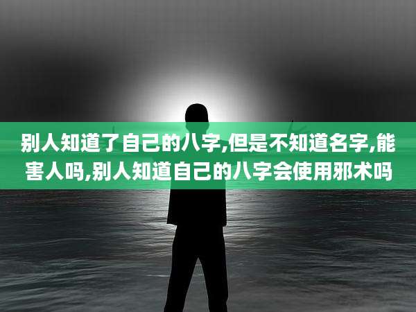 别人知道了自己的八字,但是不知道名字,能害人吗,别人知道自己的八字会使用邪术吗