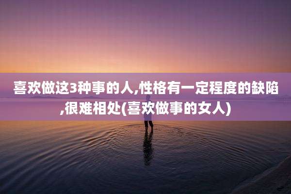 喜欢做这3种事的人,性格有一定程度的缺陷,很难相处(喜欢做事的女人)