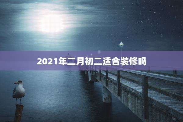 2021年二月初二适合装修吗