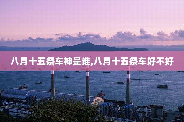 八月十五祭车神是谁,八月十五祭车好不好