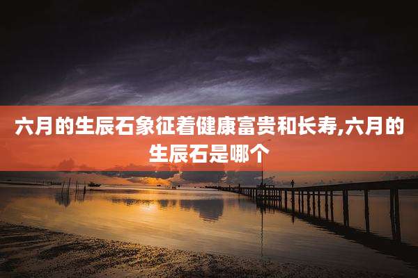 六月的生辰石象征着健康富贵和长寿,六月的生辰石是哪个