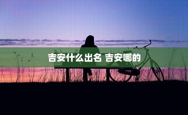 吉安什么出名 吉安哪的