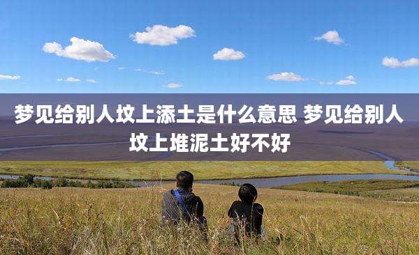 梦见给别人坟上添土是什么意思 梦见给别人坟上堆泥土好不好