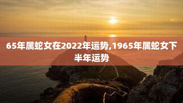 65年属蛇女在2022年运势,1965年属蛇女下半年运势