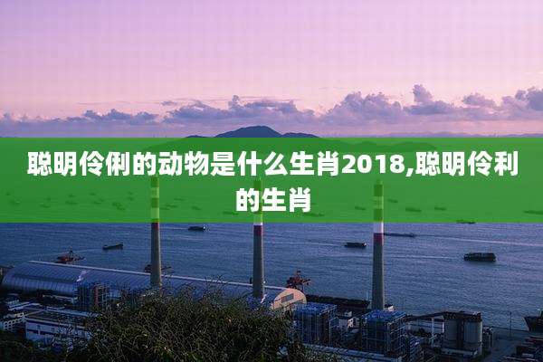 聪明伶俐的动物是什么生肖2018,聪明伶利的生肖