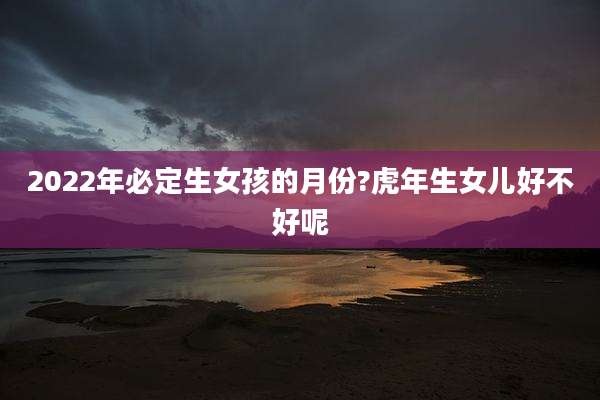 2022年必定生女孩的月份?虎年生女儿好不好呢
