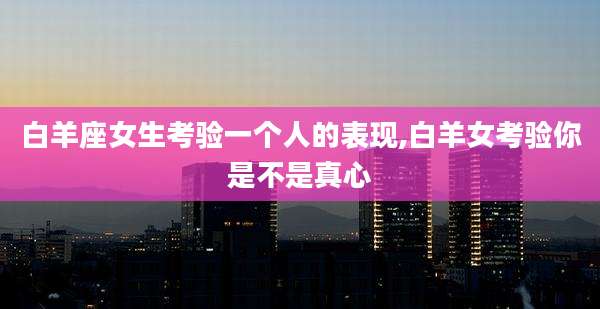 白羊座女生考验一个人的表现,白羊女考验你是不是真心