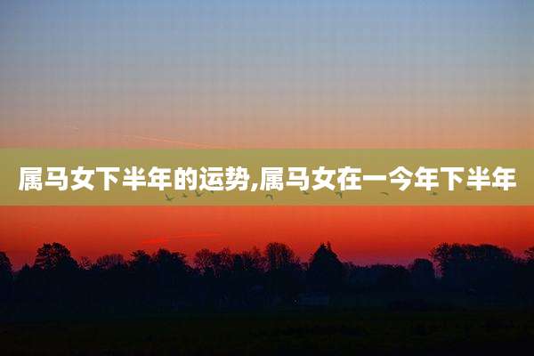 属马女下半年的运势,属马女在一今年下半年