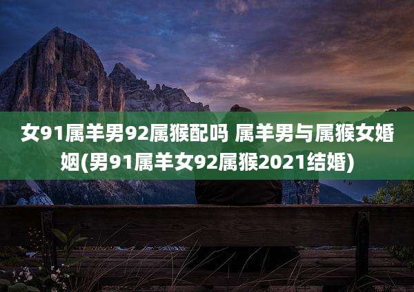 女91属羊男92属猴配吗 属羊男与属猴女婚姻(男91属羊女92属猴2021结婚)
