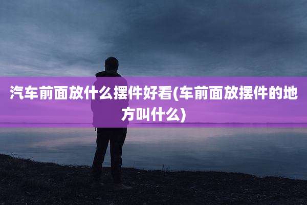 汽车前面放什么摆件好看(车前面放摆件的地方叫什么)