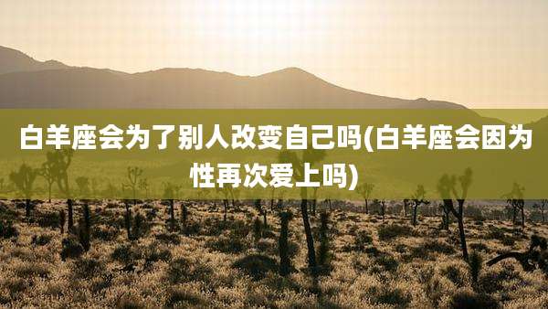 白羊座会为了别人改变自己吗(白羊座会因为性再次爱上吗)
