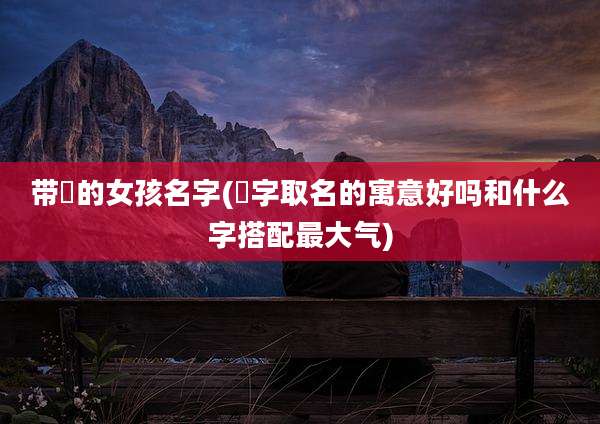 带镕的女孩名字(镕字取名的寓意好吗和什么字搭配最大气)