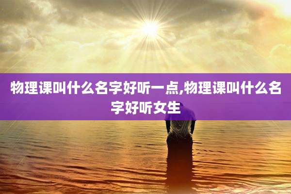 物理课叫什么名字好听一点,物理课叫什么名字好听女生