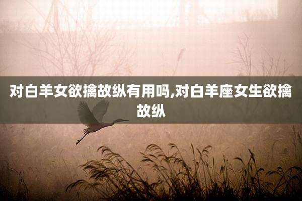 对白羊女欲擒故纵有用吗,对白羊座女生欲擒故纵