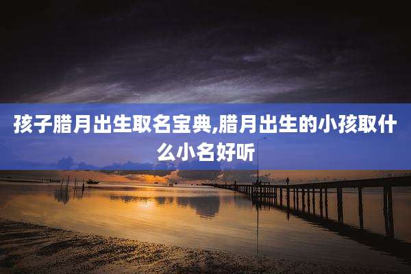 孩子腊月出生取名宝典,腊月出生的小孩取什么小名好听